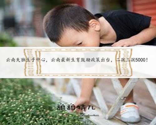 云南失独生子中心，云南最新生育鼓励政策出台，二孩三孩5000！