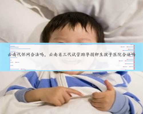 云南代怀网合法吗，云南省三代试管助孕捐卵生孩子医院合法吗